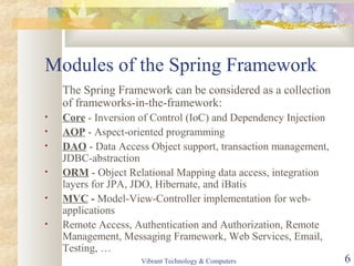 Modules of the Spring Framework
The Spring Framework can be considered as a collection
of frameworks-in-the-framework:
• Core - Inversion of Control (IoC) and Dependency Injection
• AOP - Aspect-oriented programming
• DAO - Data Access Object support, transaction management,
JDBC-abstraction
• ORM - Object Relational Mapping data access, integration
layers for JPA, JDO, Hibernate, and iBatis
• MVC - Model-View-Controller implementation for web-
applications
• Remote Access, Authentication and Authorization, Remote
Management, Messaging Framework, Web Services, Email,
Testing, …
Vibrant Technology & Computers 6
 