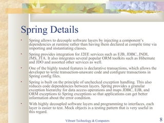 Spring Details
• Spring allows to decouple software layers by injecting a component’s
dependencies at runtime rather than having them declared at compile time via
importing and instantiating classes.
• Spring provides integration for J2EE services such as EJB, JDBC, JNDI,
JMS, JTA. It also integrates several popular ORM toolkits such as Hibernate
and JDO and assorted other services as well.
• One of the highly touted features is declarative transactions, which allows the
developer to write transaction-unaware code and configure transactions in
Spring config files.
• Spring is built on the principle of unchecked exception handling. This also
reduces code dependencies between layers. Spring provides a granular
exception hierarchy for data access operations and maps JDBC, EJB, and
ORM exceptions to Spring exceptions so that applications can get better
information about the error condition.
• With highly decoupled software layers and programming to interfaces, each
layer is easier to test. Mock objects is a testing pattern that is very useful in
this regard.
Vibrant Technology & Computers 8
 