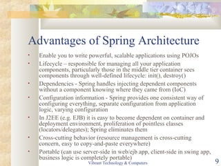 Advantages of Spring Architecture
• Enable you to write powerful, scalable applications using POJOs
• Lifecycle – responsible for managing all your application
components, particularly those in the middle tier container sees
components through well-defined lifecycle: init(), destroy()
• Dependencies - Spring handles injecting dependent components
without a component knowing where they came from (IoC)
• Configuration information - Spring provides one consistent way of
configuring everything, separate configuration from application
logic, varying configuration
• In J2EE (e.g. EJB) it is easy to become dependent on container and
deployment environment, proliferation of pointless classes
(locators/delegates); Spring eliminates them
• Cross-cutting behavior (resource management is cross-cutting
concern, easy to copy-and-paste everywhere)
• Portable (can use server-side in web/ejb app, client-side in swing app,
business logic is completely portable)
Vibrant Technology & Computers 9
 