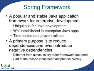 1
Spring Framework
• A popular and stable Java application
framework for enterprise development
– Ubiquitous for Java development
– Well established in enterprise Java apps
– Time tested and proven reliable
• A primary purpose is to reduce
dependencies and even introduce
negative dependencies
– Different from almost every other framework out there
– Part of the reason it has been adopted so quickly
URL: http://www.springframework.org/
 