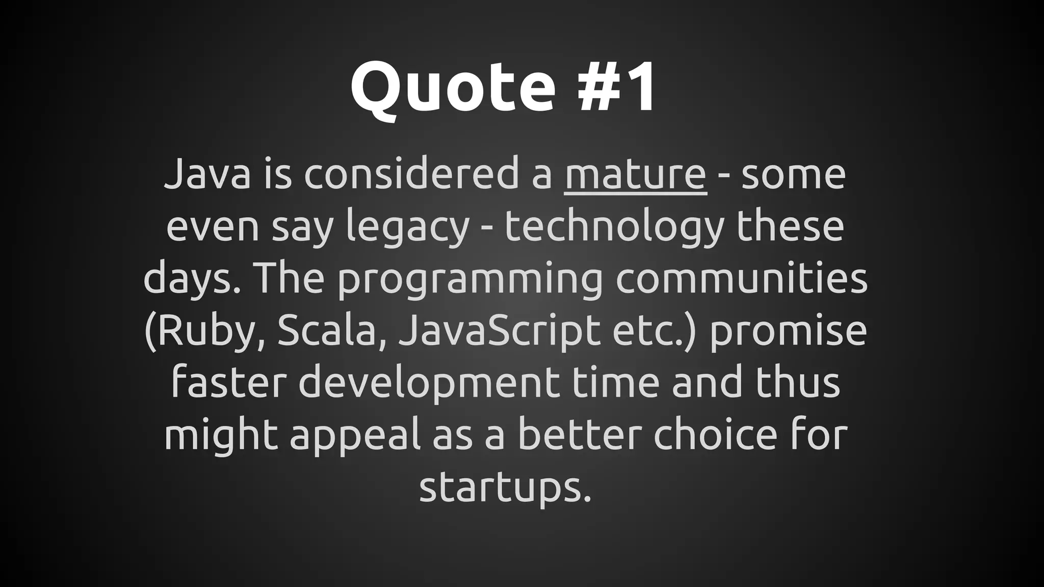 Quote #1
Java is considered a mature - some
even say legacy - technology these
days. The programming communities
(Ruby, Scala, JavaScript etc.) promise
faster development time and thus
might appeal as a better choice for
startups.
 