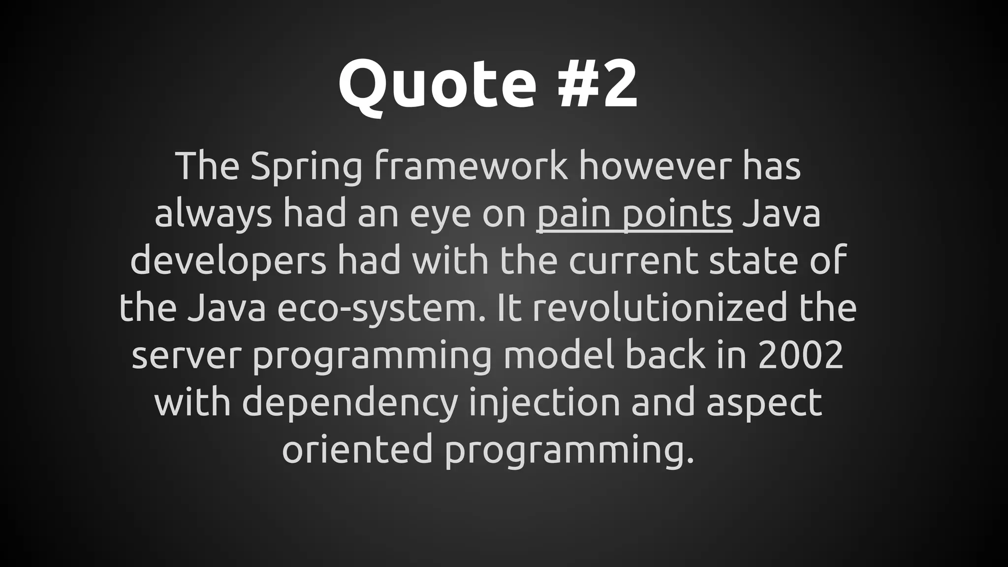 Quote #2
The Spring framework however has
always had an eye on pain points Java
developers had with the current state of
the Java eco-system. It revolutionized the
server programming model back in 2002
with dependency injection and aspect
oriented programming.
 