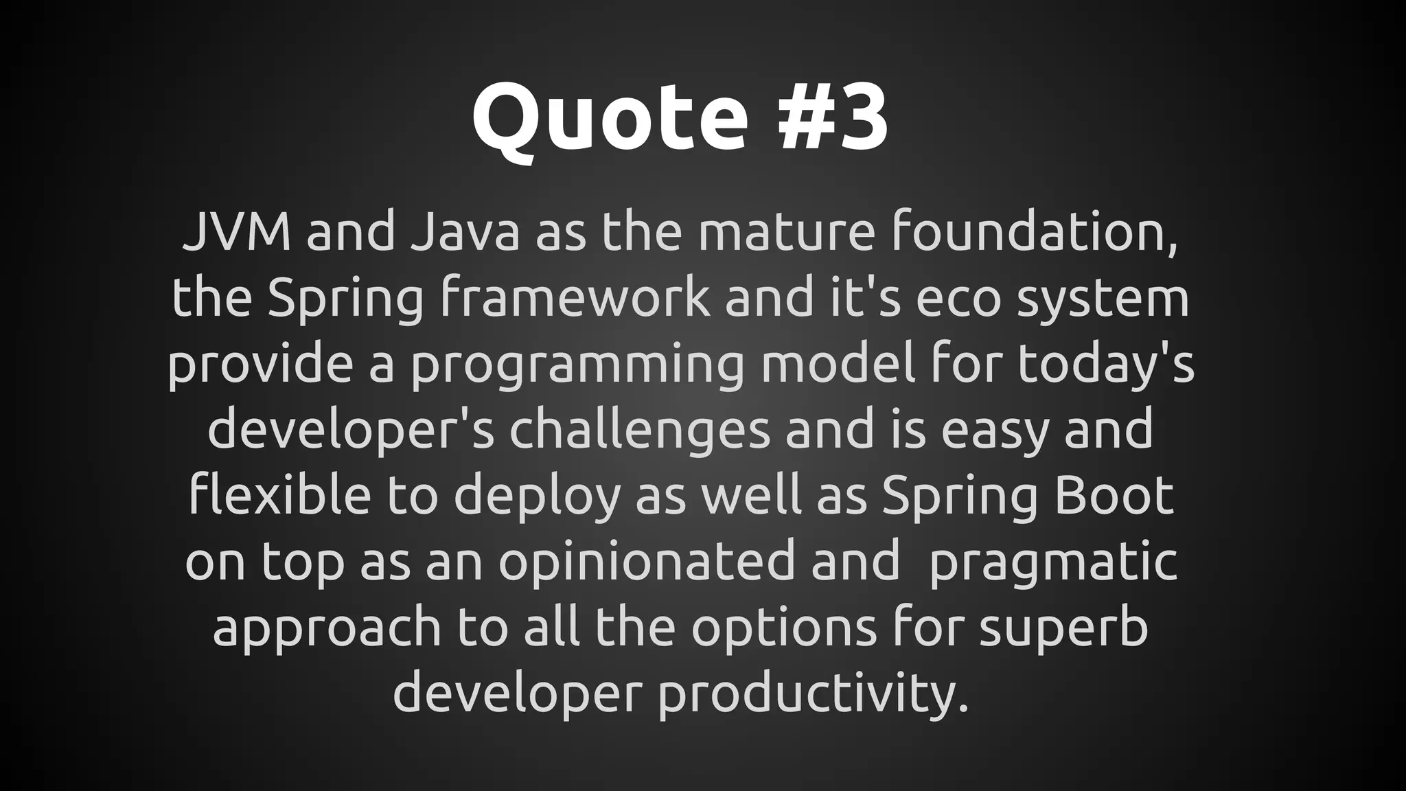 Quote #3
JVM and Java as the mature foundation,
the Spring framework and it's eco system
provide a programming model for today's
developer's challenges and is easy and
flexible to deploy as well as Spring Boot
on top as an opinionated and pragmatic
approach to all the options for superb
developer productivity.
 