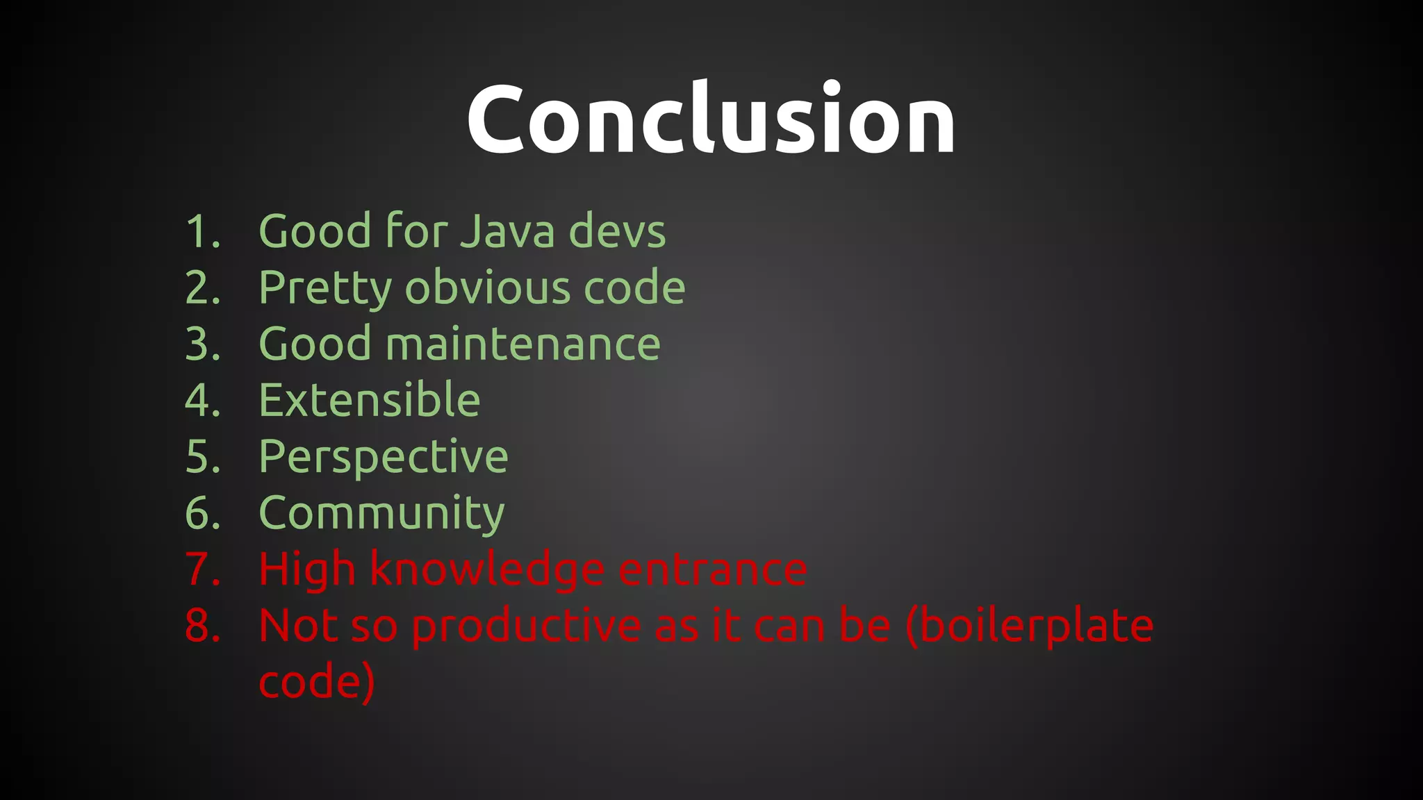 Conclusion
1. Good for Java devs
2. Pretty obvious code
3. Good maintenance
4. Extensible
5. Perspective
6. Community
7. High knowledge entrance
8. Not so productive as it can be (boilerplate
code)
 