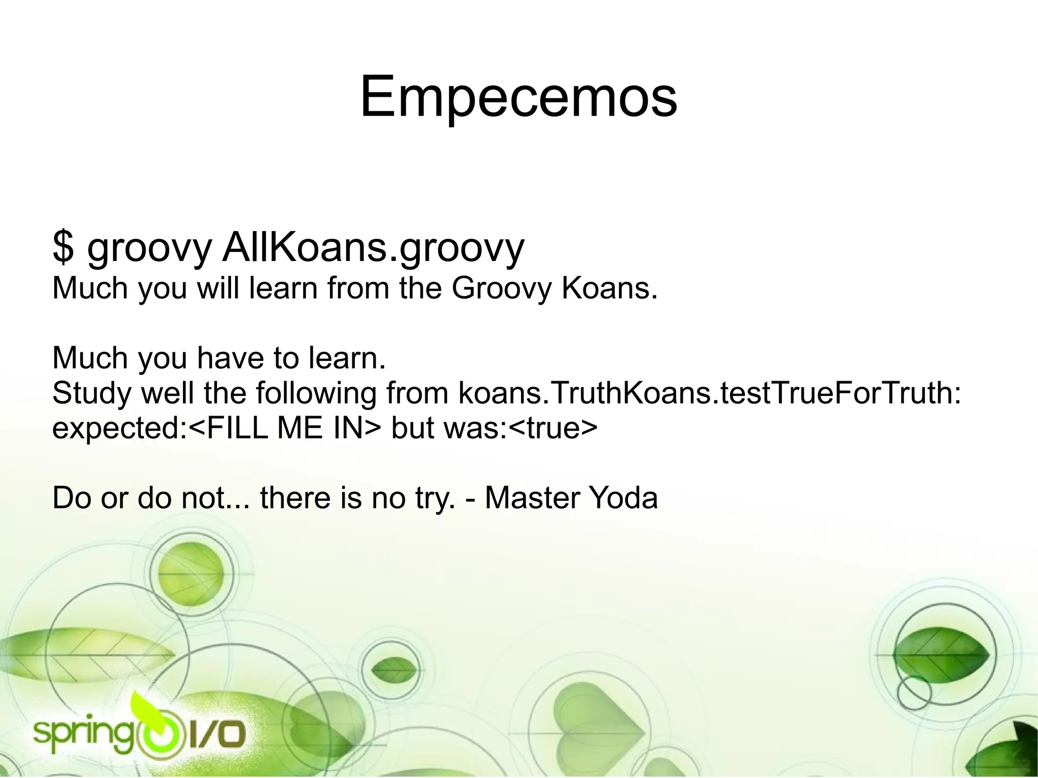 Empecemos $ groovy AllKoans.groovy Much you will learn from the Groovy Koans. Much you have to learn. Study well the following from koans.TruthKoans.testTrueForTruth: expected:<FILL ME IN> but was:<true> Do or do not... there is no try. - Master Yoda 