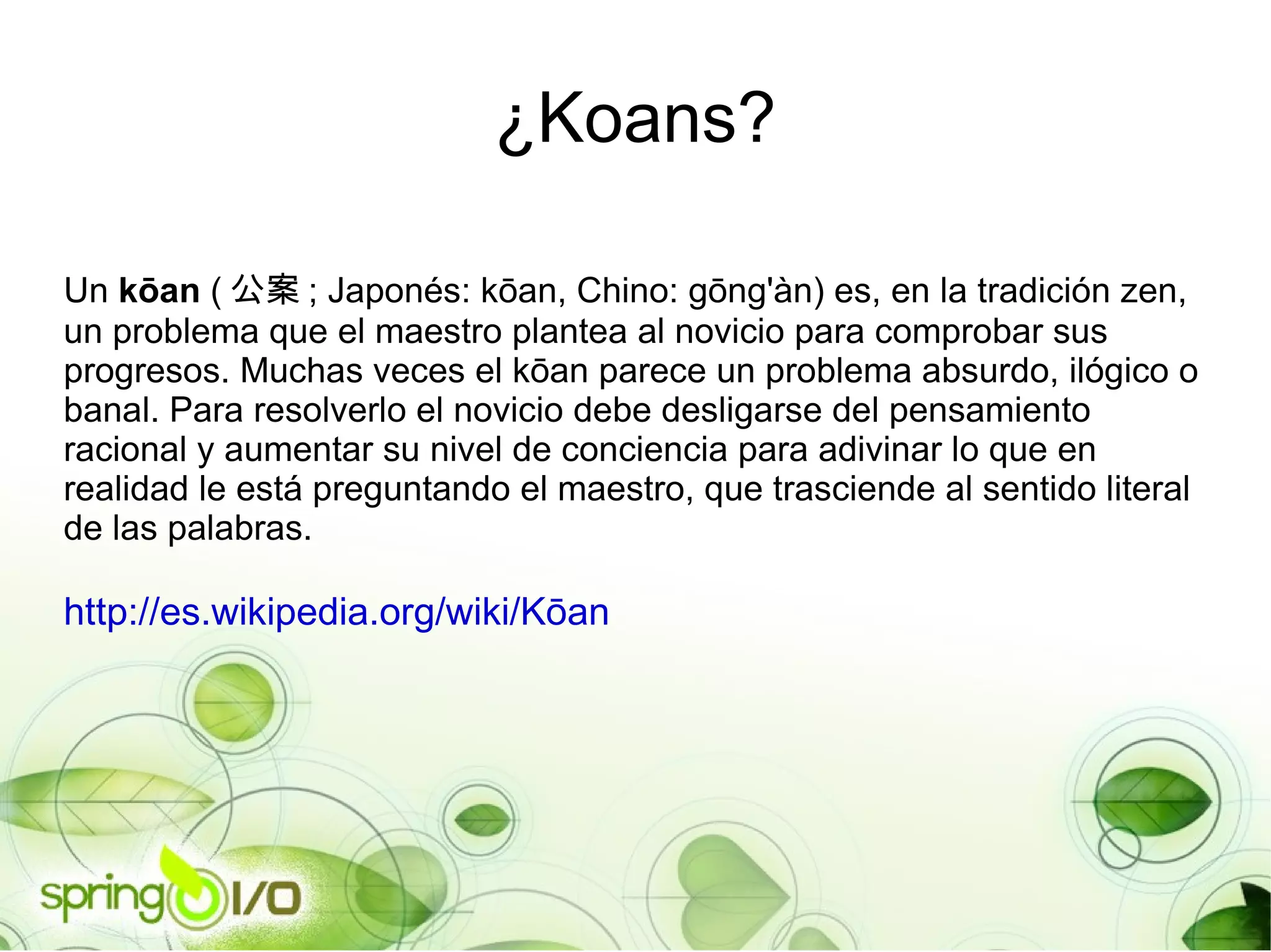 Un  kōan  ( 公案 ; Japonés: kōan, Chino: gōng'àn) es, en la tradición zen, un problema que el maestro plantea al novicio para comprobar sus progresos. Muchas veces el kōan parece un problema absurdo, ilógico o banal. Para resolverlo el novicio debe desligarse del pensamiento racional y aumentar su nivel de conciencia para adivinar lo que en realidad le está preguntando el maestro, que trasciende al sentido literal de las palabras. http://es.wikipedia.org/wiki/Kōan ¿Koans? 