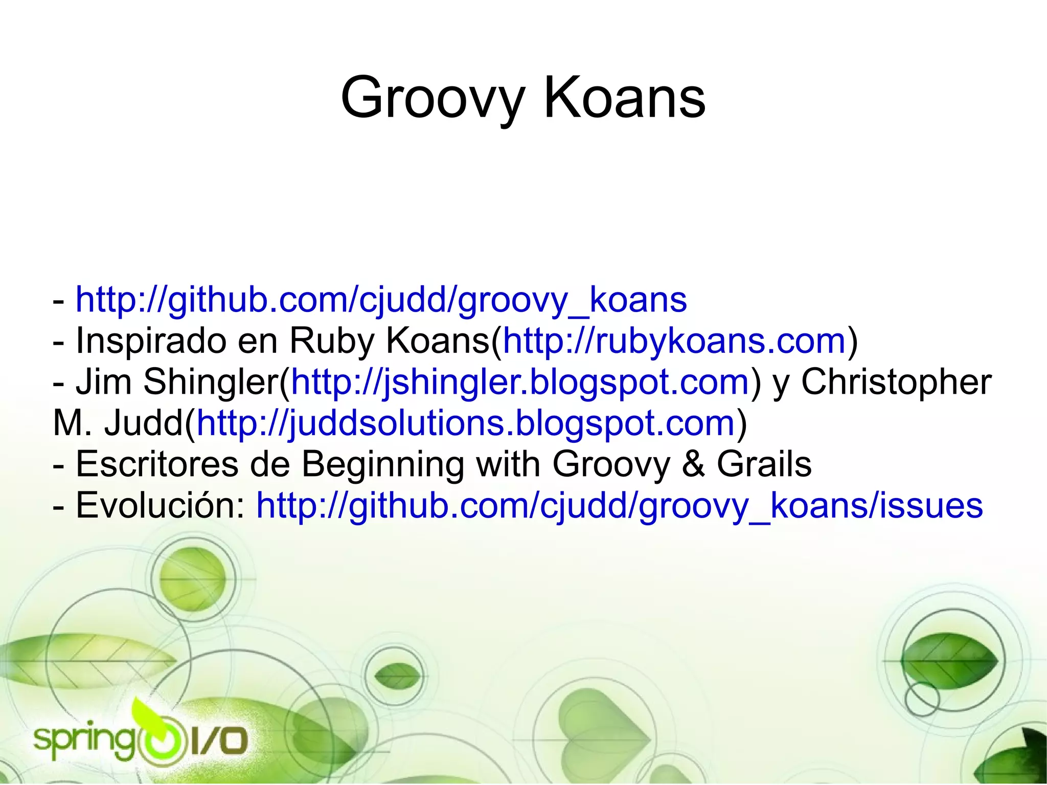 -  http://github.com/cjudd/groovy_koans - Inspirado en Ruby Koans( http://rubykoans.com ) - Jim Shingler( http://jshingler.blogspot.com ) y Christopher M. Judd( http://juddsolutions.blogspot.com ) - Escritores de Beginning with Groovy & Grails - Evolución:  http://github.com/cjudd/groovy_koans/issues Groovy Koans 