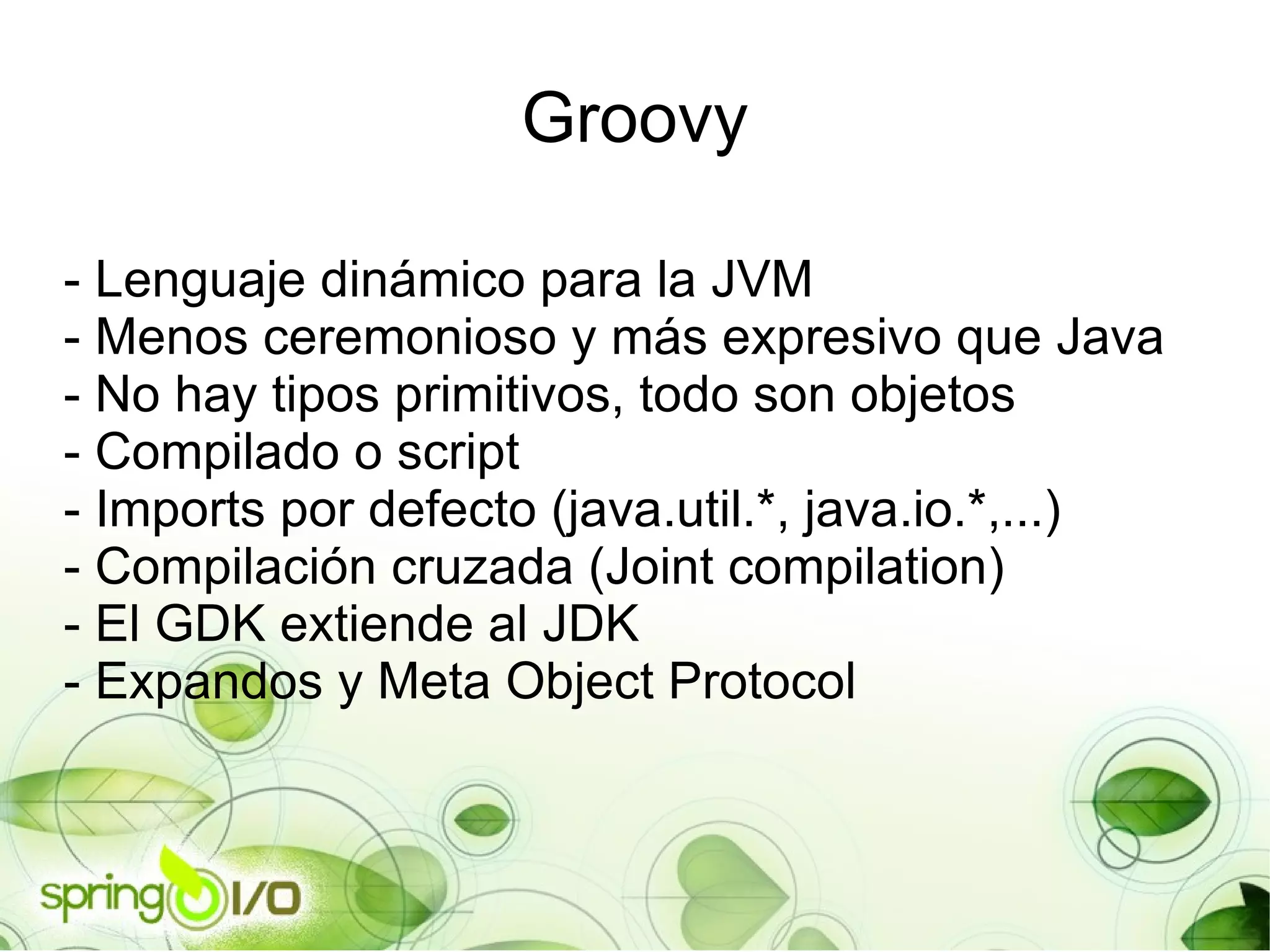 Groovy - Lenguaje dinámico para la JVM - Menos ceremonioso y más expresivo que Java - No hay tipos primitivos, todo son objetos - Compilado o script - Imports por defecto (java.util.*, java.io.*,...) - Compilación cruzada (Joint compilation) - El GDK extiende al JDK - Expandos y Meta Object Protocol 