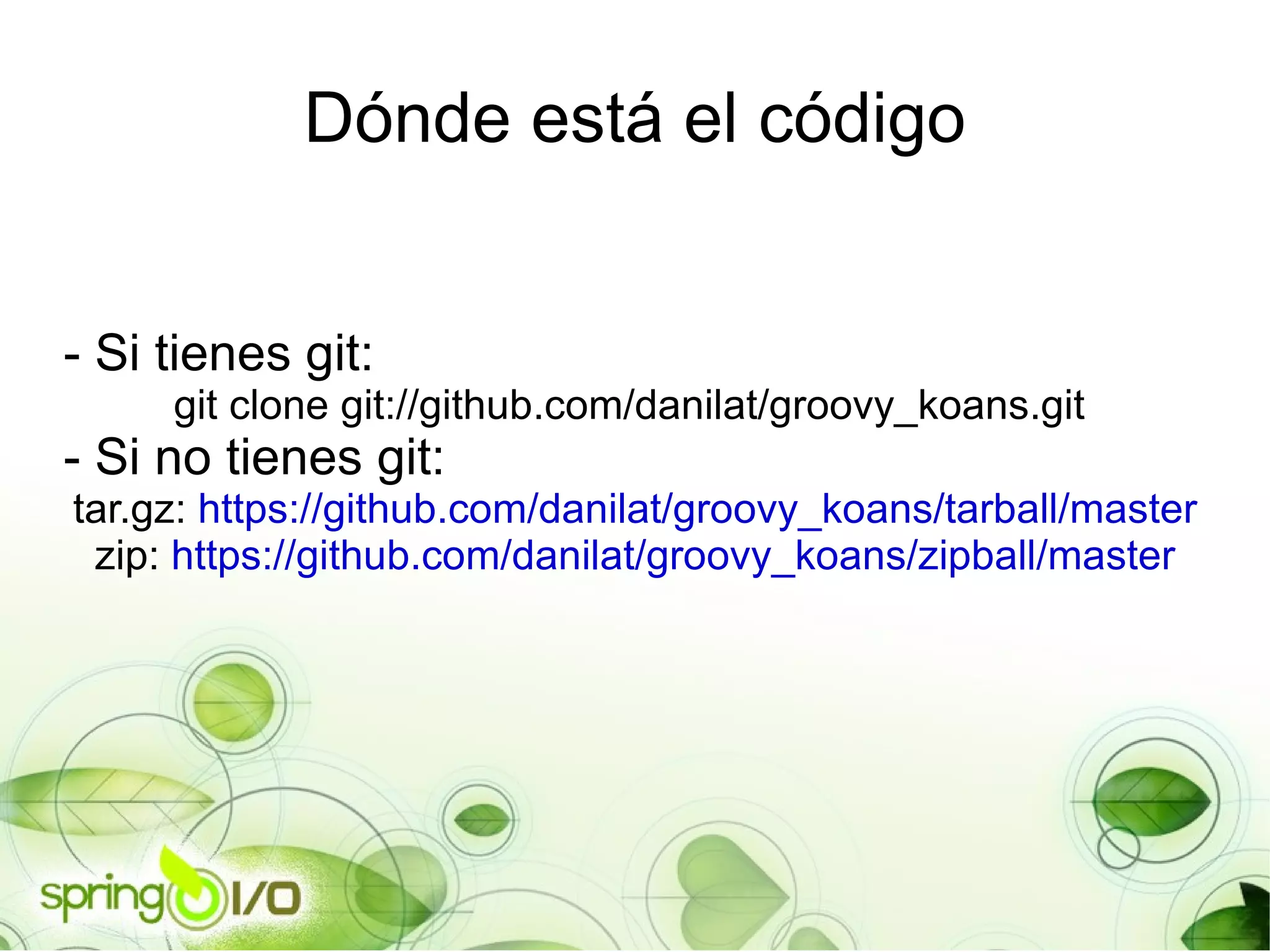 Dónde está el código - Si tienes git:  git clone git://github.com/danilat/groovy_koans.git  - Si no tienes git: tar.gz:  https://github.com/danilat/groovy_koans/tarball/master zip:  https://github.com/danilat/groovy_koans/zipball/master 