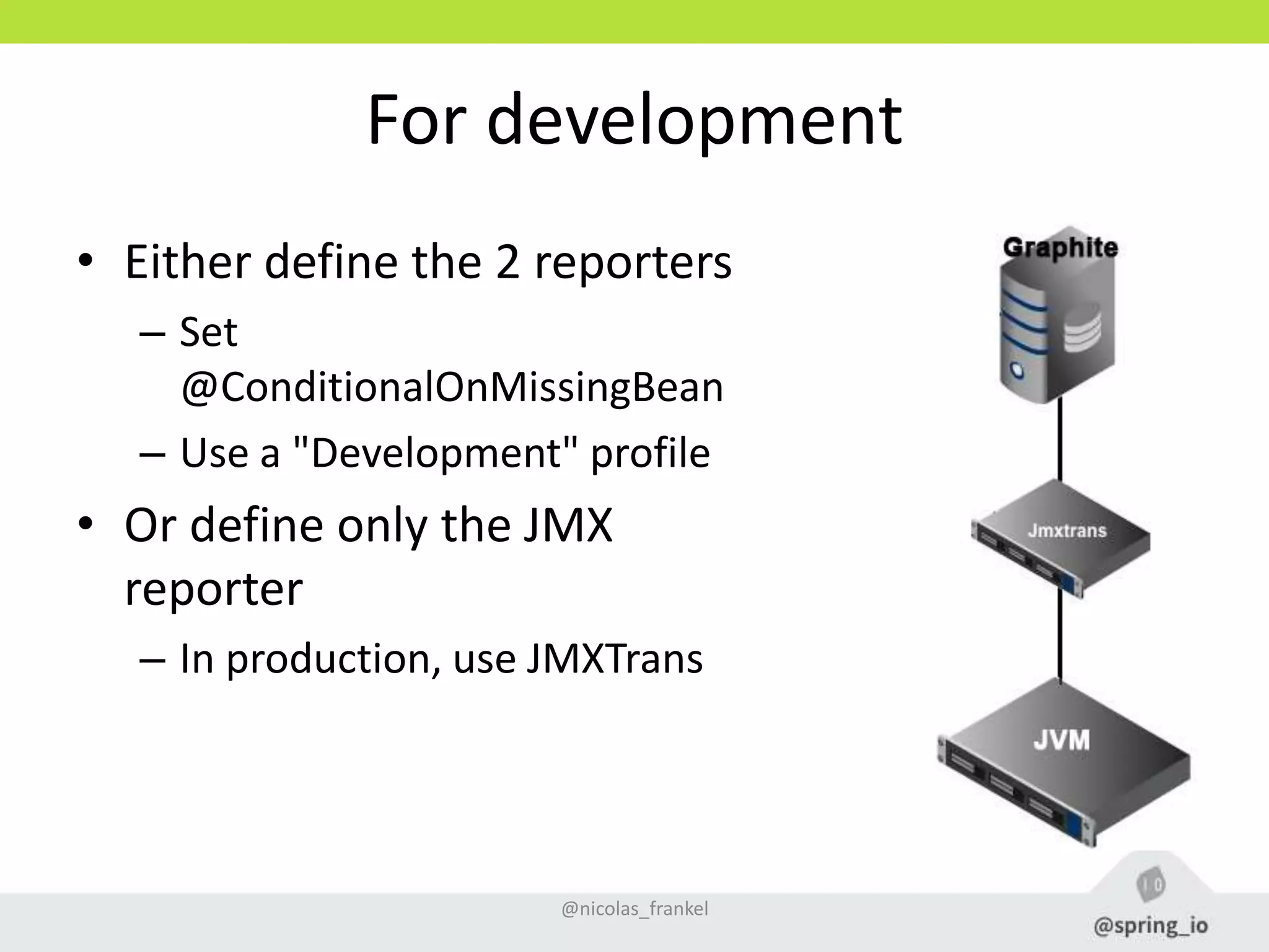 For development
• Either define the 2 reporters
– Set
@ConditionalOnMissingBean
– Use a "Development" profile
• Or define only the JMX
reporter
– In production, use JMXTrans
@nicolas_frankel