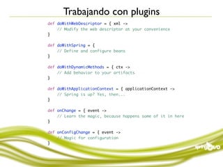 Trabajando con plugins
def doWithWebDescriptor = { xml ->
    // Modify the web descriptor at your convenience
}

def doWithSpring = {
    // Define and configure beans
}

def doWithDynamicMethods = { ctx ->
    // Add behavior to your artifacts
}

def doWithApplicationContext = { applicationContext ->
    // Spring is up? Yes, then...
}

def onChange = { event ->
    // Learn the magic, because happens some of it in here
}

def onConfigChange = { event ->
    // Magic for configuration
}
 