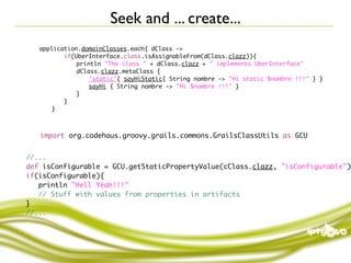 Seek and ... create...
    application.domainClasses.each{ dClass ->
	   	   	  if(UberInterface.class.isAssignableFrom(dClass.clazz)){
	   	   	  	   println "The class " + dClass.clazz + " implements UberInterface"
	   	   	  	   dClass.clazz.metaClass {
	   	   	  	   	   'static'{ sayHiStatic{ String nombre -> "Hi static $nombre !!!" } }
	   	   	  	   	   sayHi { String nombre -> "Hi $nombre !!!" }
	   	   	  	   }
	   	   	  }
	   	   }



    import org.codehaus.groovy.grails.commons.GrailsClassUtils as GCU


//...
def isConfigurable = GCU.getStaticPropertyValue(cClass.clazz, "isConfigurable")
if(isConfigurable){
	 println "Hell Yeah!!!"
	 // Stuff with values from properties in artifacts
}
//...
 