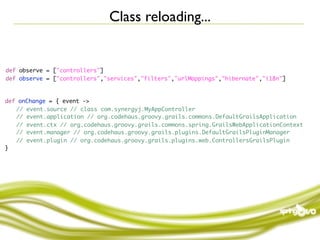Class reloading...


def observe = ["controllers"]
def observe = ["controllers","services","filters","urlMappings","hibernate","i18n"]



def onChange = { event ->
	 // event.source // class com.synergyj.MyAppController
	 // event.application // org.codehaus.groovy.grails.commons.DefaultGrailsApplication
	 // event.ctx // org.codehaus.groovy.grails.commons.spring.GrailsWebApplicationContext
	 // event.manager // org.codehaus.groovy.grails.plugins.DefaultGrailsPluginManager
	 // event.plugin // org.codehaus.groovy.grails.plugins.web.ControllersGrailsPlugin
}
 