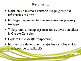 Resumen...
• Ubica en un mismo directorio tus plugins y haz
  referencias relativas
• No hagas dependencias fuertes entre tus plugins y
  tus apps
• Trabaja con la metaprogramación, es divertido...(Usa
  la GroovyConsole)
• Explora tus clases(Introspección)
• No siempre tienes que manejar los cambios en los
  artefactos de tu aplicación
 
