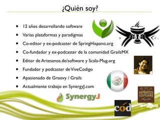 ¿Quién soy?

•   12 años desarrollando software

•   Varias plataformas y paradigmas

•   Co-editor y ex-podcaster de SpringHispano.org

•   Co-fundador y ex-podcaster de la comunidad GrailsMX

•   Editor de Artesanos.de/software y Scala-Mug.org

•   Fundador y podcaster de ViveCodigo

•   Apasionado de Groovy / Grails

•   Actualmente trabajo en SynergyJ.com
 