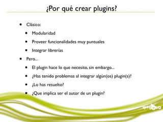 ¿Por qué crear plugins?

•   Clásico:

    •   Modularidad

    •   Proveer funcionalidades muy puntuales

    •   Integrar librerías

•   Pero...

    •   El plugin hace lo que necesito, sin embargo...

    •   ¿Has tenido problemas al integrar algún(os) plugin(s)?

    •   ¿Lo has resuelto?

    •   ¿Que implica ser el autor de un plugin?
 