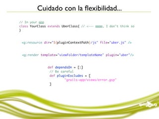 Cuidado con la ﬂexibilidad...
// In your app
class YourClass extends UberClass{ // <--- mmmm, I don't think so
}



 <g:resource dir="${pluginContextPath}/js" file="uber.js" />



 <g:render template="viewFolder/templateName" plugin="uber"/>



                def dependsOn = [:]
                 // Be careful
                 def pluginExcludes = [
                         "grails-app/views/error.gsp"
                 ]
 