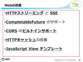 6Copyright©2015 NTT corp. All Rights Reserved.
•HTTPストリーミング と SSE
•CompletableFuture のサポート
•CORS のビルトインサポート
•HTTPキャッシュの改善
...