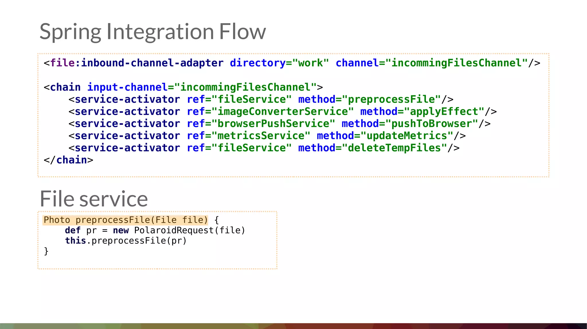 <file:inbound-channel-adapter directory="work" channel="incommingFilesChannel"/>
<chain input-channel="incommingFilesChannel">
<service-activator ref="fileService" method="preprocessFile"/>
<service-activator ref="imageConverterService" method="applyEffect"/>
<service-activator ref="browserPushService" method="pushToBrowser"/>
<service-activator ref="metricsService" method="updateMetrics"/>
<service-activator ref="fileService" method="deleteTempFiles"/>
</chain>
Spring Integration Flow
Photo preprocessFile(File file) {
def pr = new PolaroidRequest(file)
this.preprocessFile(pr)
}
File service
 