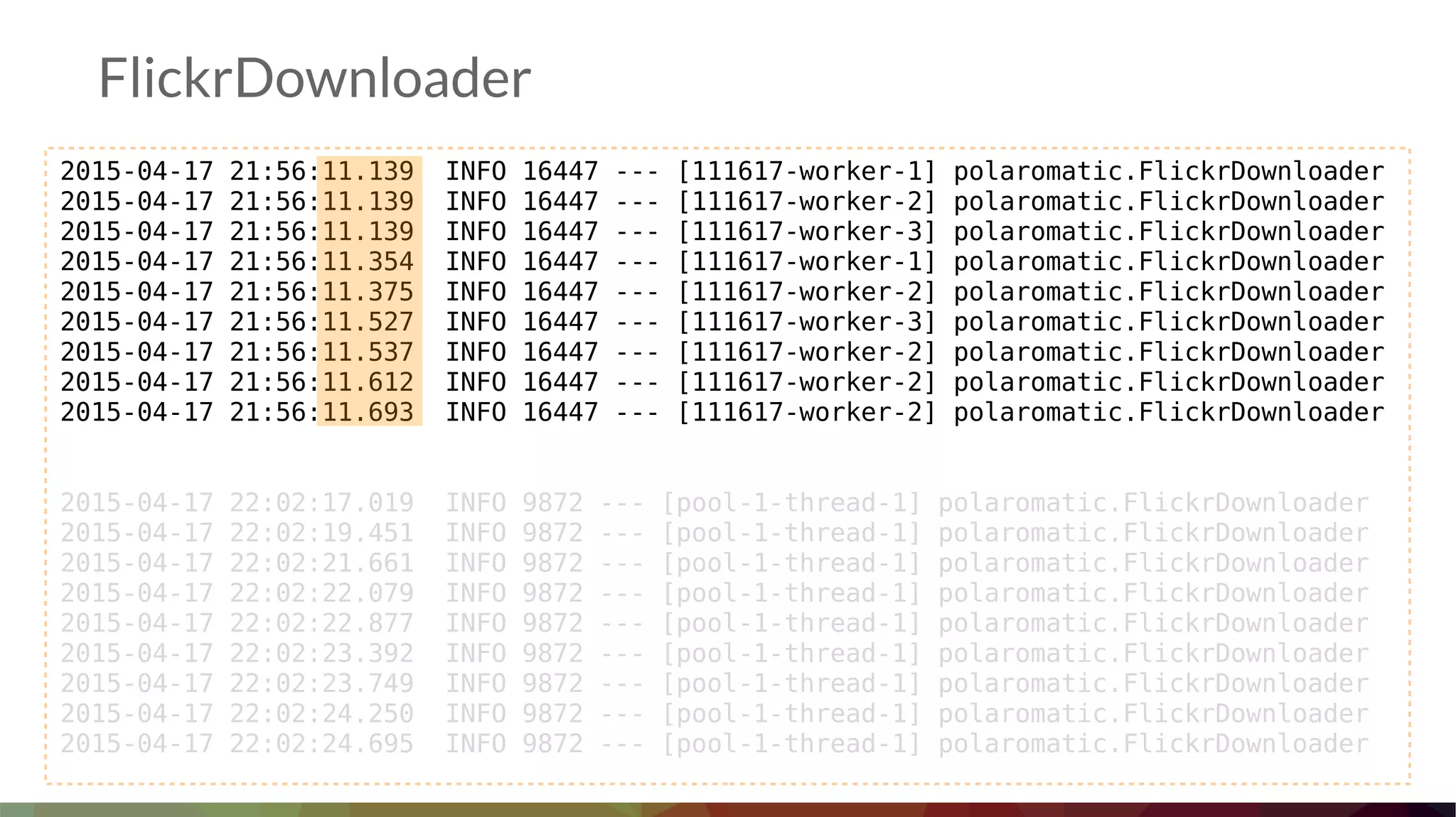 FlickrDownloader
2015-04-17 21:56:11.139 INFO 16447 --- [111617-worker-1] polaromatic.FlickrDownloader
2015-04-17 21:56:11.139 INFO 16447 --- [111617-worker-2] polaromatic.FlickrDownloader
2015-04-17 21:56:11.139 INFO 16447 --- [111617-worker-3] polaromatic.FlickrDownloader
2015-04-17 21:56:11.354 INFO 16447 --- [111617-worker-1] polaromatic.FlickrDownloader
2015-04-17 21:56:11.375 INFO 16447 --- [111617-worker-2] polaromatic.FlickrDownloader
2015-04-17 21:56:11.527 INFO 16447 --- [111617-worker-3] polaromatic.FlickrDownloader
2015-04-17 21:56:11.537 INFO 16447 --- [111617-worker-2] polaromatic.FlickrDownloader
2015-04-17 21:56:11.612 INFO 16447 --- [111617-worker-2] polaromatic.FlickrDownloader
2015-04-17 21:56:11.693 INFO 16447 --- [111617-worker-2] polaromatic.FlickrDownloader
2015-04-17 22:02:17.019 INFO 9872 --- [pool-1-thread-1] polaromatic.FlickrDownloader
2015-04-17 22:02:19.451 INFO 9872 --- [pool-1-thread-1] polaromatic.FlickrDownloader
2015-04-17 22:02:21.661 INFO 9872 --- [pool-1-thread-1] polaromatic.FlickrDownloader
2015-04-17 22:02:22.079 INFO 9872 --- [pool-1-thread-1] polaromatic.FlickrDownloader
2015-04-17 22:02:22.877 INFO 9872 --- [pool-1-thread-1] polaromatic.FlickrDownloader
2015-04-17 22:02:23.392 INFO 9872 --- [pool-1-thread-1] polaromatic.FlickrDownloader
2015-04-17 22:02:23.749 INFO 9872 --- [pool-1-thread-1] polaromatic.FlickrDownloader
2015-04-17 22:02:24.250 INFO 9872 --- [pool-1-thread-1] polaromatic.FlickrDownloader
2015-04-17 22:02:24.695 INFO 9872 --- [pool-1-thread-1] polaromatic.FlickrDownloader
 