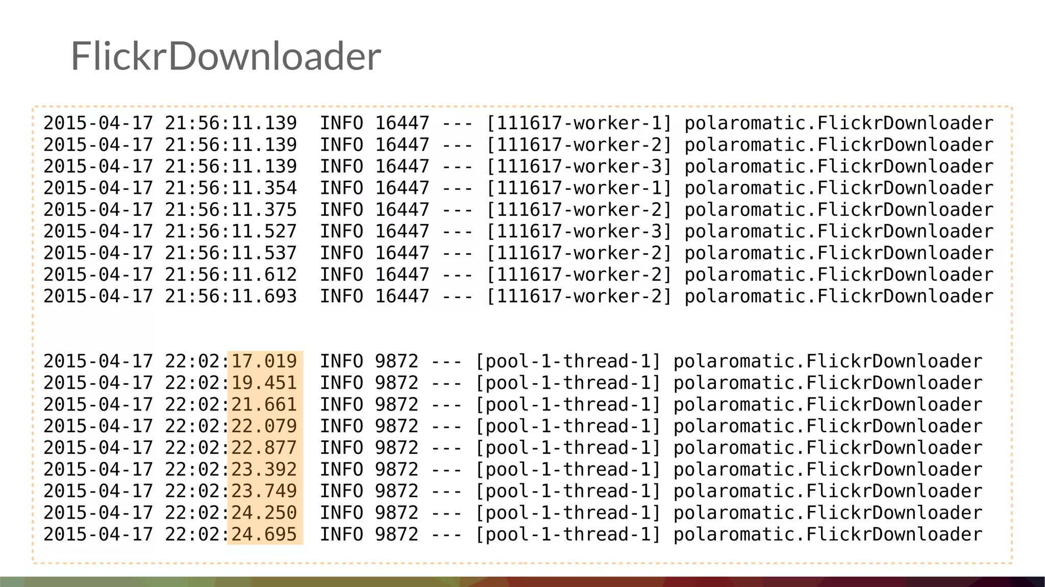 FlickrDownloader
2015-04-17 21:56:11.139 INFO 16447 --- [111617-worker-1] polaromatic.FlickrDownloader
2015-04-17 21:56:11.139 INFO 16447 --- [111617-worker-2] polaromatic.FlickrDownloader
2015-04-17 21:56:11.139 INFO 16447 --- [111617-worker-3] polaromatic.FlickrDownloader
2015-04-17 21:56:11.354 INFO 16447 --- [111617-worker-1] polaromatic.FlickrDownloader
2015-04-17 21:56:11.375 INFO 16447 --- [111617-worker-2] polaromatic.FlickrDownloader
2015-04-17 21:56:11.527 INFO 16447 --- [111617-worker-3] polaromatic.FlickrDownloader
2015-04-17 21:56:11.537 INFO 16447 --- [111617-worker-2] polaromatic.FlickrDownloader
2015-04-17 21:56:11.612 INFO 16447 --- [111617-worker-2] polaromatic.FlickrDownloader
2015-04-17 21:56:11.693 INFO 16447 --- [111617-worker-2] polaromatic.FlickrDownloader
2015-04-17 22:02:17.019 INFO 9872 --- [pool-1-thread-1] polaromatic.FlickrDownloader
2015-04-17 22:02:19.451 INFO 9872 --- [pool-1-thread-1] polaromatic.FlickrDownloader
2015-04-17 22:02:21.661 INFO 9872 --- [pool-1-thread-1] polaromatic.FlickrDownloader
2015-04-17 22:02:22.079 INFO 9872 --- [pool-1-thread-1] polaromatic.FlickrDownloader
2015-04-17 22:02:22.877 INFO 9872 --- [pool-1-thread-1] polaromatic.FlickrDownloader
2015-04-17 22:02:23.392 INFO 9872 --- [pool-1-thread-1] polaromatic.FlickrDownloader
2015-04-17 22:02:23.749 INFO 9872 --- [pool-1-thread-1] polaromatic.FlickrDownloader
2015-04-17 22:02:24.250 INFO 9872 --- [pool-1-thread-1] polaromatic.FlickrDownloader
2015-04-17 22:02:24.695 INFO 9872 --- [pool-1-thread-1] polaromatic.FlickrDownloader
 
