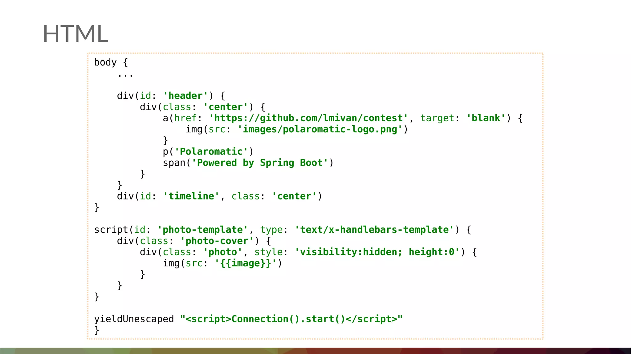 HTML
body {
...
div(id: 'header') {
div(class: 'center') {
a(href: 'https://github.com/lmivan/contest', target: 'blank') {
img(src: 'images/polaromatic-logo.png')
}
p('Polaromatic')
span('Powered by Spring Boot')
}
}
div(id: 'timeline', class: 'center')
}
script(id: 'photo-template', type: 'text/x-handlebars-template') {
div(class: 'photo-cover') {
div(class: 'photo', style: 'visibility:hidden; height:0') {
img(src: '{{image}}')
}
}
}
yieldUnescaped "<script>Connection().start()</script>"
}
 