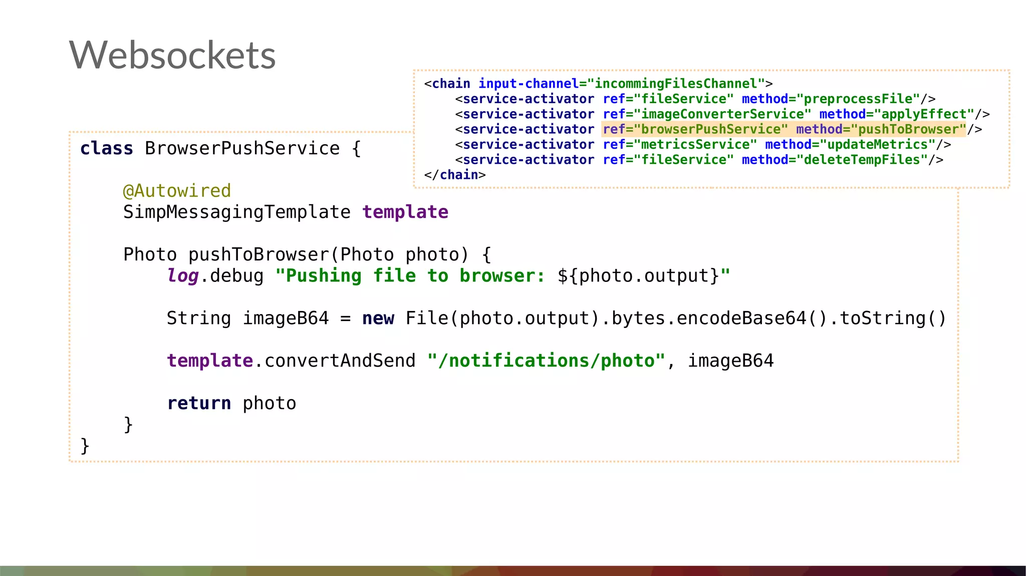 Websockets
class BrowserPushService {
@Autowired
SimpMessagingTemplate template
Photo pushToBrowser(Photo photo) {
log.debug "Pushing file to browser: ${photo.output}"
String imageB64 = new File(photo.output).bytes.encodeBase64().toString()
template.convertAndSend "/notifications/photo", imageB64
return photo
}
}
<chain input-channel="incommingFilesChannel">
<service-activator ref="fileService" method="preprocessFile"/>
<service-activator ref="imageConverterService" method="applyEffect"/>
<service-activator ref="browserPushService" method="pushToBrowser"/>
<service-activator ref="metricsService" method="updateMetrics"/>
<service-activator ref="fileService" method="deleteTempFiles"/>
</chain>
 