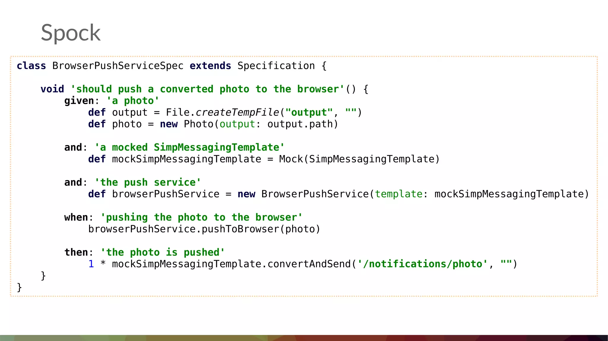 Spock
class BrowserPushServiceSpec extends Specification {
void 'should push a converted photo to the browser'() {
given: 'a photo'
def output = File.createTempFile("output", "")
def photo = new Photo(output: output.path)
and: 'a mocked SimpMessagingTemplate'
def mockSimpMessagingTemplate = Mock(SimpMessagingTemplate)
and: 'the push service'
def browserPushService = new BrowserPushService(template: mockSimpMessagingTemplate)
when: 'pushing the photo to the browser'
browserPushService.pushToBrowser(photo)
then: 'the photo is pushed'
1 * mockSimpMessagingTemplate.convertAndSend('/notifications/photo', "")
}
}
 