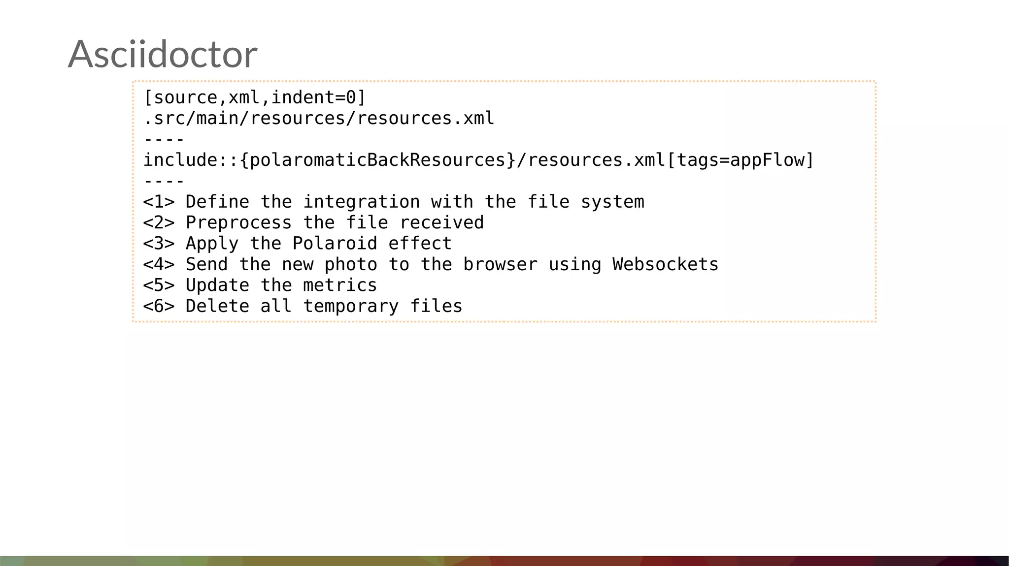 Asciidoctor
[source,xml,indent=0]
.src/main/resources/resources.xml
----
include::{polaromaticBackResources}/resources.xml[tags=appFlow]
----
<1> Define the integration with the file system
<2> Preprocess the file received
<3> Apply the Polaroid effect
<4> Send the new photo to the browser using Websockets
<5> Update the metrics
<6> Delete all temporary files
 