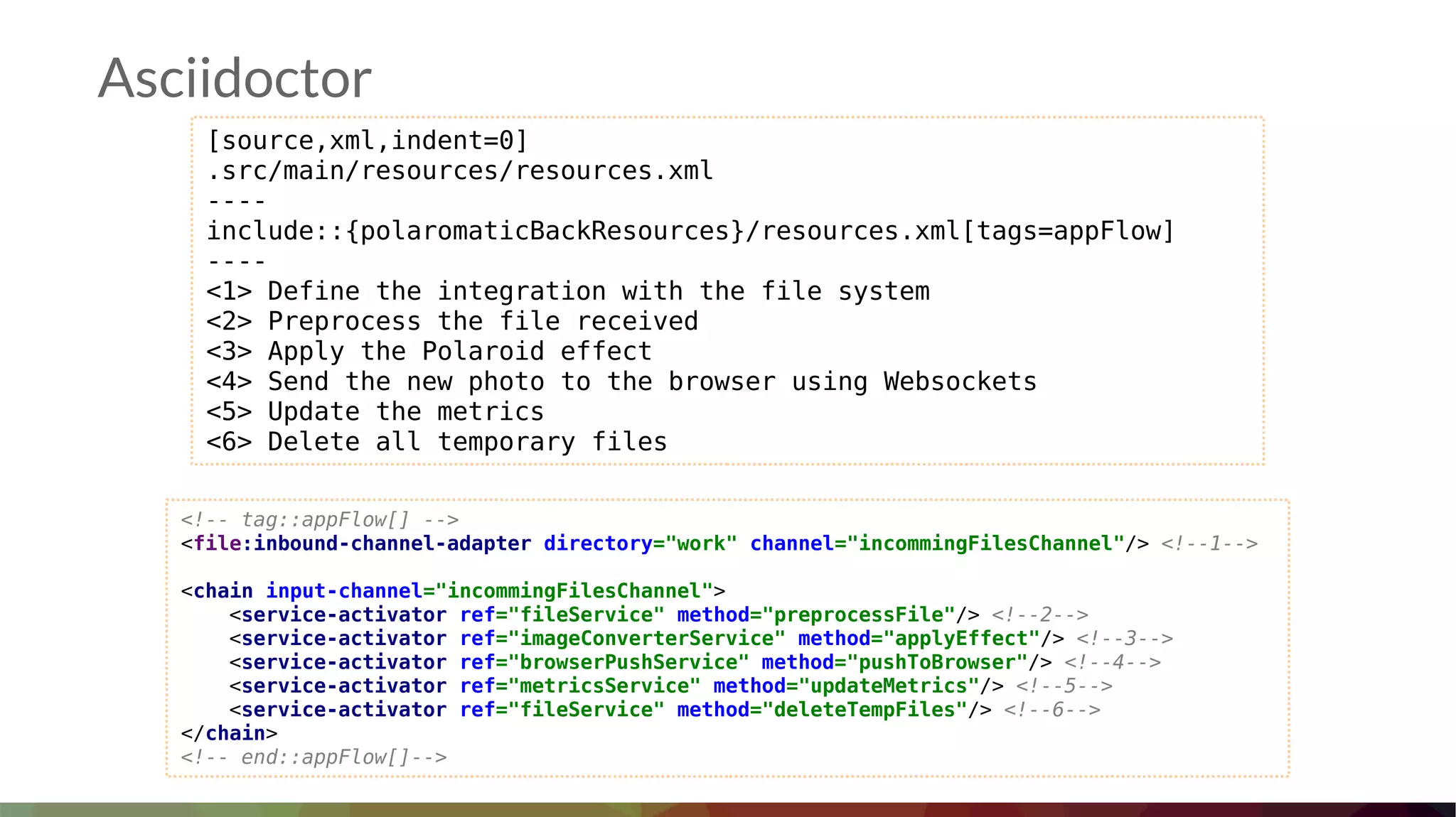 Asciidoctor
[source,xml,indent=0]
.src/main/resources/resources.xml
----
include::{polaromaticBackResources}/resources.xml[tags=appFlow]
----
<1> Define the integration with the file system
<2> Preprocess the file received
<3> Apply the Polaroid effect
<4> Send the new photo to the browser using Websockets
<5> Update the metrics
<6> Delete all temporary files
<!-- tag::appFlow[] -->
<file:inbound-channel-adapter directory="work" channel="incommingFilesChannel"/> <!--1-->
<chain input-channel="incommingFilesChannel">
<service-activator ref="fileService" method="preprocessFile"/> <!--2-->
<service-activator ref="imageConverterService" method="applyEffect"/> <!--3-->
<service-activator ref="browserPushService" method="pushToBrowser"/> <!--4-->
<service-activator ref="metricsService" method="updateMetrics"/> <!--5-->
<service-activator ref="fileService" method="deleteTempFiles"/> <!--6-->
</chain>
<!-- end::appFlow[]-->
 