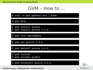 GVM – How to ...
@fatimacasau /{PARADIGMA TECNOLÓGICO
Microservices, Grails or Spring Boot?
$ gvm help
$ curl ­s get.gvmtool.net | bash
$ gvm install groovy
$ gvm install groovy 2.4.0
$ gvm use grails 2.5.0
$ gvm current
$ gvm current gradle
$ gvm list springboot
$ gvm default groovy 2.4.0
$ gvm uninstall grails 2.4.4
 