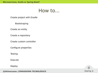How to...
Create project with Gradle
Bootstraping
Create an entity
Create a repository
Create custom controller
Configure properties
Testing
Execute
Deploy
@fatimacasau /{PARADIGMA TECNOLÓGICO
Microservices, Grails or Spring Boot?
 