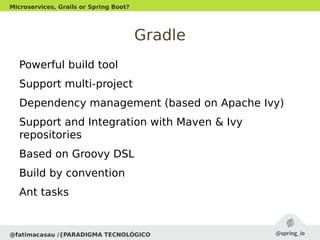 Gradle
Powerful build tool
Support multi-project
Dependency management (based on Apache Ivy)
Support and Integration with Maven & Ivy
repositories
Based on Groovy DSL
Build by convention
Ant tasks
@fatimacasau /{PARADIGMA TECNOLÓGICO
Microservices, Grails or Spring Boot?
 