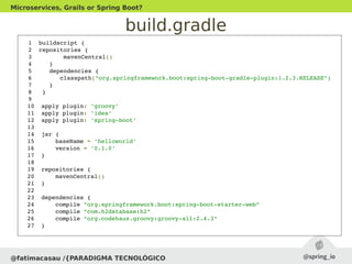 build.gradle
@fatimacasau /{PARADIGMA TECNOLÓGICO
Microservices, Grails or Spring Boot?
1  buildscript {   
2  repositories {
3         mavenCentral()
4     }
5     dependencies {
6        classpath("org.springframework.boot:spring­boot­gradle­plugin:1.2.3.RELEASE")
7     }
8   }
9  
10  apply plugin: 'groovy'
11  apply plugin: 'idea'
12  apply plugin: 'spring­boot'
13  
14  jar {
15      baseName = 'helloworld'
16      version = '0.1.0'
17  }
18  
19  repositories {
20      mavenCentral()
21  }
22  
23  dependencies {
24      compile "org.springframework.boot:spring­boot­starter­web"
25      compile "com.h2database:h2"
26      compile "org.codehaus.groovy:groovy­all:2.4.3"
27  }
 