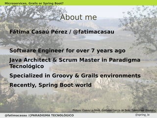 About me
Fátima Casaú Pérez / @fatimacasau
Software Engineer for over 7 years ago
Java Architect & Scrum Master in Paradigma
Tecnológico
Specialized in Groovy & Grails environments
Recently, Spring Boot world
@fatimacasau /{PARADIGMA TECNOLÓGICO
Microservices, Grails or Spring Boot?
Picture: Cueva La Mora, Embalse García de Sola, Talarrubias (Badajoz)
 