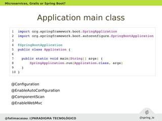 Application main class
@fatimacasau /{PARADIGMA TECNOLÓGICO
Microservices, Grails or Spring Boot?
 1  import org.springframework.boot.SpringApplication
 2  import org.springframework.boot.autoconfigure.SpringBootApplication
 3  
 4  @SpringBootApplication
 5  public class Application {
 6  
 7   public static void main(String[] args) {
 8   SpringApplication.run(Application.class, args)
 9   }
 10 }
@Configuration
@EnableAutoConfiguration
@ComponentScan
@EnableWebMvc
 