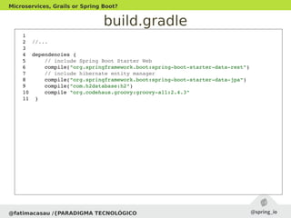 build.gradle
@fatimacasau /{PARADIGMA TECNOLÓGICO
Microservices, Grails or Spring Boot?
1  
2  //...
3  
4  dependencies {
5      // include Spring Boot Starter Web
6      compile("org.springframework.boot:spring­boot­starter­data­rest")
7      // include hibernate entity manager
8      compile("org.springframework.boot:spring­boot­starter­data­jpa")
9      compile("com.h2database:h2")
10     compile "org.codehaus.groovy:groovy­all:2.4.3"
11  }
 