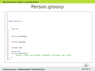 Person.groovy
@fatimacasau /{PARADIGMA TECNOLÓGICO
Microservices, Grails or Spring Boot?
 1 
 2 
 3 
 4 
 5 class Person {
 6 
 7 
 8 
 9    long id
 10 
 11 
 12 
 13   String firstName
 14 
 15 
 16   String lastName
 17 
 18 
 19   Integer age
 20 
 21   @Override
 22   String toString(){
 23       "Person: [Name: $firstName, LastName: $lastName, Age: $age]"
 24   }
 25 }
 