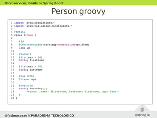 Person.groovy
@fatimacasau /{PARADIGMA TECNOLÓGICO
Microservices, Grails or Spring Boot?
 1 import javax.persistence.*
 2 import javax.validation.constraints.*
 3 
 4 @Entity
 5 class Person {
 6 
 7    @Id
 8    @GeneratedValue(strategy=GenerationType.AUTO)
 9    long id
 10 
 11   @NotNull
 12   @Size(max = 20)
 13   String firstName
 14 
 15   @Size(max = 50)
 16   String lastName
 17 
 18   @Max(100L)
 19   Integer age
 20 
 21   @Override
 22   String toString(){
 23       "Person: [Name: $firstName, LastName: $lastName, Age: $age]"
 24   }
 25 }
 