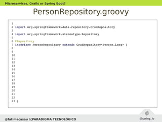 PersonRepository.groovy
@fatimacasau /{PARADIGMA TECNOLÓGICO
Microservices, Grails or Spring Boot?
 1 
 2 import org.springframework.data.repository.CrudRepository
 3 
 4 import org.springframework.stereotype.Repository
 5 
 6 @Repository
 7 interface PersonRepository extends CrudRepository<Person,Long> {
 8 
 9   
 10 
 11 
 12 
 13 
 14 
 15 
 16 
 17 
 18 
 19 
 20 
 21 
 22 
 23 }
 