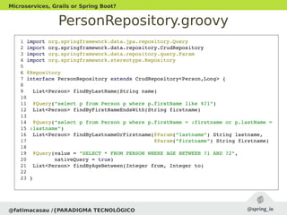 PersonRepository.groovy
@fatimacasau /{PARADIGMA TECNOLÓGICO
Microservices, Grails or Spring Boot?
 1 import org.springframework.data.jpa.repository.Query
 2 import org.springframework.data.repository.CrudRepository
 3 import org.springframework.data.repository.query.Param
 4 import org.springframework.stereotype.Repository
 5 
 6 @Repository
 7 interface PersonRepository extends CrudRepository<Person,Long> {
 8 
 9   List<Person> findByLastName(String name)
 10 
 11  @Query("select p from Person p where p.firstName like %?1")
 12  List<Person> findByFirstNameEndsWith(String firstname)
 13 
 14  @Query("select p from Person p where p.firstName = :firstname or p.lastName =
 15 :lastname")
 16  List<Person> findByLastnameOrFirstname(@Param("lastname") String lastname,
 17                                         @Param("firstname") String firstname)
 18 
 19  @Query(value = "SELECT * FROM PERSON WHERE AGE BETWEEN ?1 AND ?2", 
 20         nativeQuery = true)
 21  List<Person> findByAgeBetween(Integer from, Integer to)
 22 
 23 }
 