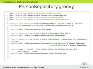 PersonRepository.groovy
@fatimacasau /{PARADIGMA TECNOLÓGICO
Microservices, Grails or Spring Boot?
 1 import org.springframework.data.jpa.repository.Query
 2 import org.springframework.data.repository.CrudRepository
 3 import org.springframework.data.repository.query.Param
 4 import org.springframework.stereotype.RepositoryRestResource
 5 
 6 @RepositoryRestResource(collectionResourceRel = "people", path = "people")
 7 interface PersonRepository extends CrudRepository<Person,Long> {
 8 
 9   List<Person> findByLastName(String name)
 10 
 11  @Query("select p from Person p where p.firstName like %?1")
 12  List<Person> findByFirstNameEndsWith(String firstname)
 13 
 14  @Query("select p from Person p where p.firstName = :firstname or p.lastName =
 15 :lastname")
 16  List<Person> findByLastnameOrFirstname(@Param("lastname") String lastname,
 17                                         @Param("firstname") String firstname)
 18 
 19  @Query(value = "SELECT * FROM PERSON WHERE AGE BETWEEN ?1 AND ?2", 
 20         nativeQuery = true)
 21  List<Person> findByAgeBetween(Integer from, Integer to)
 22 
 23 }
 