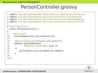 PersonController.groovy
@fatimacasau /{PARADIGMA TECNOLÓGICO
Microservices, Grails or Spring Boot?
 1 import org.springframework.beans.factory.annotation.Autowired
 2 import org.springframework.web.bind.annotation.PathVariable
 3 import org.springframework.web.bind.annotation.RequestMapping
 4 import org.springframework.web.bind.annotation.RestController
 5 
 6 @RestController
 7 class PersonController {
 8 
 9    @Autowired
 10    PersonRepository personRepository
 11 
 12    @RequestMapping("/person/{id}/address")
 13    Address personAddress(
 14            @PathVariable("id") Long id
 15    ){
 16        personRepository.findOne(id).address
 17    }
 18 
 19 }
 