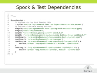 Spock & Test Dependencies
1  
2  //...
3  
4  dependencies {
5      // include Spring Boot Starter Web
6      compile("org.springframework.boot:spring­boot­starter­data­rest")
7      // include hibernate entity manager
8      compile("org.springframework.boot:spring­boot­starter­data­jpa")
9      compile("com.h2database:h2")
10     compile "org.codehaus.groovy:groovy­all:2.4.3"
11     compile ("org.codehaus.groovy.modules.http­builder:http­builder:0.7")
12     testCompile("org.springframework.boot:spring­boot­starter­test")
13     testCompile("org.springframework:spring­test")
14     testRuntime("org.spockframework:spock­spring:0.7­groovy­2.0") {
15         exclude group: 'org.spockframework', module: 'spock­core'
16     }
17     testCompile("org.spockframework:spock­core:0.7­groovy­2.0") {
18         exclude group: 'org.codehaus.groovy', module: 'groovy­all'
19     }
20  }
 