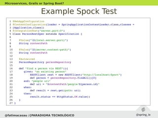 Example Spock Test
@fatimacasau /{PARADIGMA TECNOLÓGICO
Microservices, Grails or Spring Boot?
 1 @WebAppConfiguration
 2 @ContextConfiguration(loader = SpringApplicationContextLoader.class,classes =
 3 [Application.class])
 4 @IntegrationTest("server.port:0")
 5 class PersonRestSpec extends Specification {
 6 
 7     @Value("${local.server.port}")
 8     String contextPath
 9 
 10    @Value("${server.context­path}")
 11    String contextPath
 12 
 13    @Autowired
 14    PersonRepository personRepository
 15 
 16    def "find a person via REST"(){
 17       given: "an existing person"
 18           RESTClient rest = new RESTClient("http://localhost:$port")
 19           def person = personRepository.findAll()[0]
 20       and: "people uri"
 21           def uri = "$contextPath/people/${person.id}"
 22       when:
 23           def result = rest.get(path: uri)
 24       then:
 25           result.status == HttpStatus.OK.value()
 26    }
 27 }
 