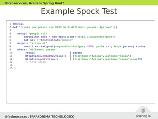 Example Spock Test
@fatimacasau /{PARADIGMA TECNOLÓGICO
Microservices, Grails or Spring Boot?
 1 @Unroll
 2 def "create new person via REST with different params: #params"(){
 3 
 4    setup: "people uri"
 5        RESTClient rest = new RESTClient("http://localhost:$port")
 6        def uri = "$contextPath/people"
 7    expect: "status ok"
 8        result == rest.post(requestContentType: JSON, path: uri, body: params).status
 9    where: "different params"
 10        result                      | params
 11        HttpStatus.CREATED.value()  | [firstName:"fatima",lastName:"casau"]
 12        HttpStatus.OK.value()       | [firstName:"fatima",lastName:"casau",age:29] 
 13        // this fails
 14 
 15 }
 