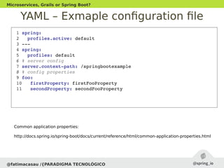YAML – Exmaple configuration file
@fatimacasau /{PARADIGMA TECNOLÓGICO
Microservices, Grails or Spring Boot?
 1 spring:
 2   profiles.active: default 
 3 ­­­
 4 spring:
 5   profiles: default
 6 # server config
 7 server.context­path: /springbootexample
 8 # config properties
 9 foo:
 10   firstProperty: firstFooProperty
 11   secondProperty: secondFooProperty
Common application properties:
http://docs.spring.io/spring-boot/docs/current/reference/html/common-application-properties.html
 
