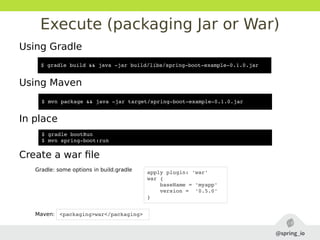 Execute (packaging Jar or War)
Using Gradle
Using Maven
In place
Create a war file
Gradle: some options in build.gradle
Maven:
$ gradle build && java ­jar build/libs/spring­boot­example­0.1.0.jar
$ mvn package && java ­jar target/spring­boot­example­0.1.0.jar
$ gradle bootRun
$ mvn spring­boot:run
apply plugin: 'war'
war {
    baseName = 'myapp'
    version =  '0.5.0'
}
<packaging>war</packaging>
 