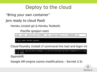 Deploy to the cloud
“Bring your own container”
Jars ready to cloud PaaS
Heroku (install git & Heroku Toolbelt)
Procfile (project root)
Cloud Foundry (install cf command line tool and login in)
Openshift
Google API engine (somo modifications – Servlet 2.5)
$ cf push spring­boot­example ­p build/libs/spring­boot­example­0.1.0.jar
$ cf apps
web: java ­Dserver.port=$PORT ­jar target/demo­0.0.1­SNAPSHOT.jar
$ git push heroku master
 