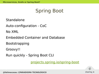 Spring Boot
Standalone
Auto-configuration - CoC
No XML
Embedded Container and Database
Bootstrapping
Groovy!!
Run quickly - Spring Boot CLI
@fatimacasau /{PARADIGMA TECNOLÓGICO
Microservices, Grails or Spring Boot?
projects.spring.io/spring-boot
 